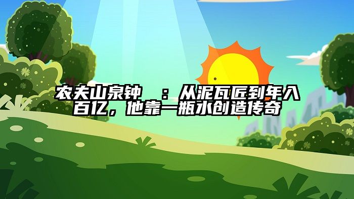 农夫山泉钟睒睒：从泥瓦匠到年入百亿，他靠一瓶水创造传奇