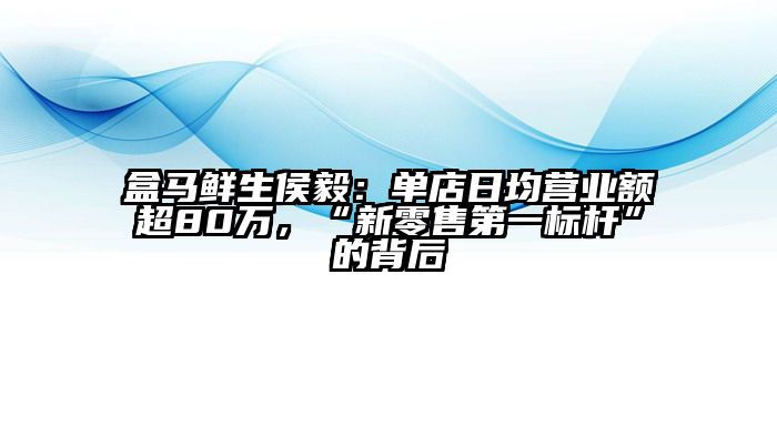 盒马鲜生侯毅：单店日均营业额超80万，“新零售第一标杆”的背后