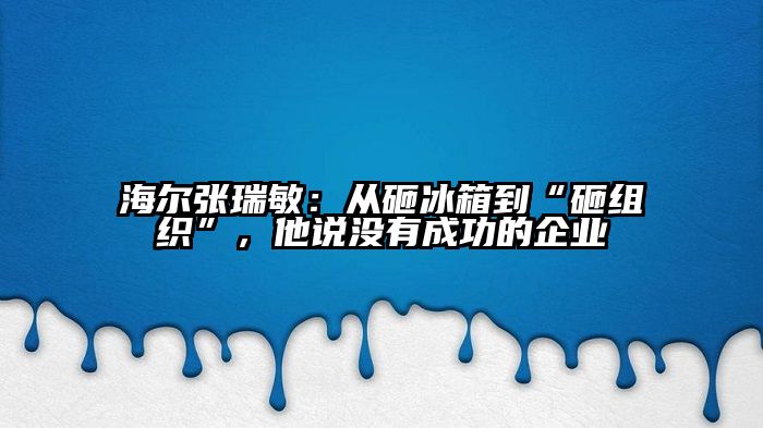 海尔张瑞敏：从砸冰箱到“砸组织”，他说没有成功的企业