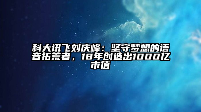 科大讯飞刘庆峰：坚守梦想的语音拓荒者，18年创造出1000亿市值