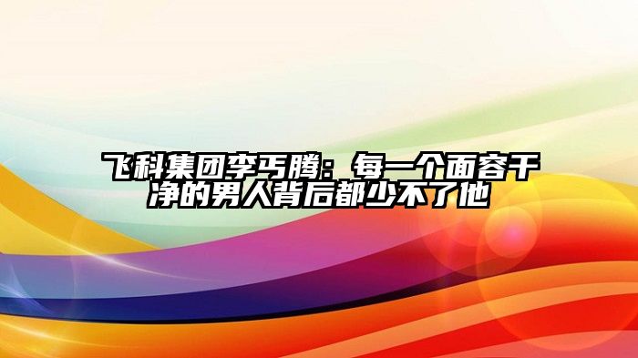 飞科集团李丐腾：每一个面容干净的男人背后都少不了他