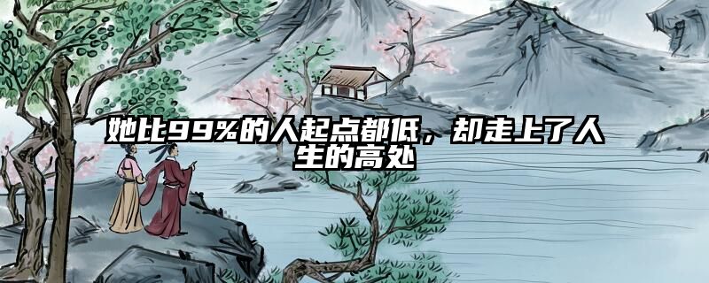 她比99%的人起点都低，却走上了人生的高处